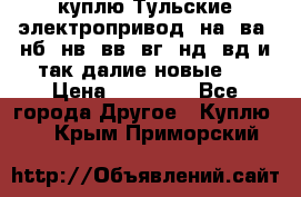 куплю Тульские электропривод  на, ва, нб, нв, вв, вг, нд, вд и так далие новые   › Цена ­ 85 500 - Все города Другое » Куплю   . Крым,Приморский